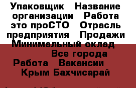 Упаковщик › Название организации ­ Работа-это проСТО › Отрасль предприятия ­ Продажи › Минимальный оклад ­ 23 500 - Все города Работа » Вакансии   . Крым,Бахчисарай